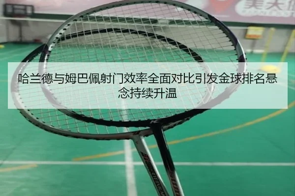 哈兰德与姆巴佩射门效率全面对比引发金球排名悬念持续升温
