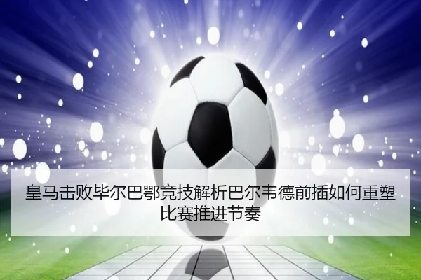 皇马击败毕尔巴鄂竞技解析巴尔韦德前插如何重塑比赛推进节奏