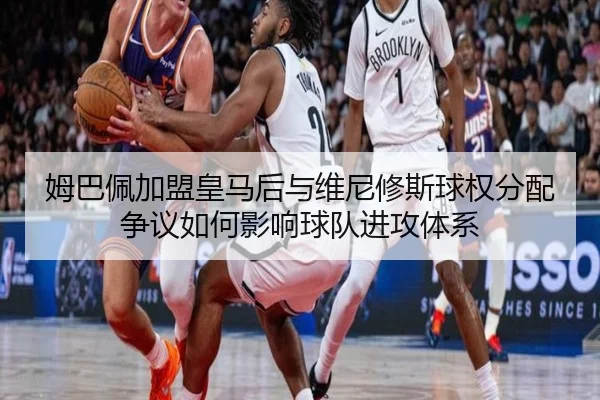 姆巴佩加盟皇马后与维尼修斯球权分配争议如何影响球队进攻体系