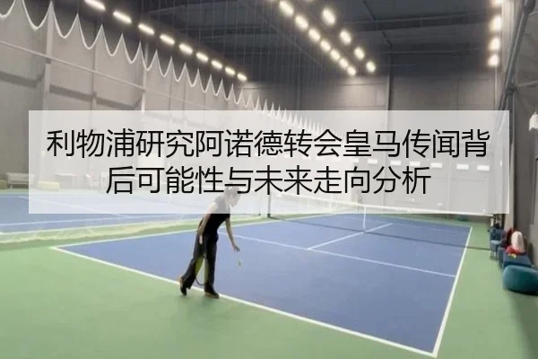 利物浦研究阿诺德转会皇马传闻背后可能性与未来走向分析