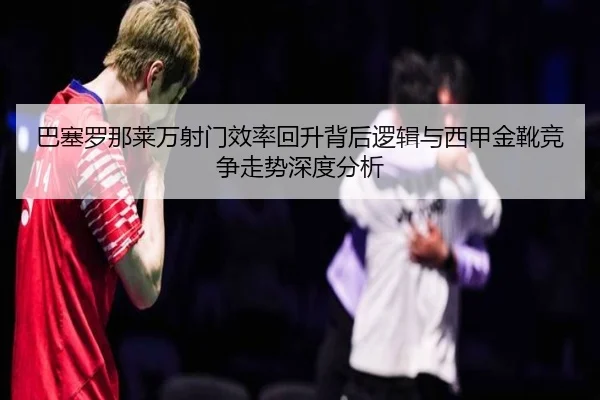 巴塞罗那莱万射门效率回升背后逻辑与西甲金靴竞争走势深度分析