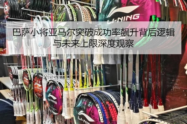 巴萨小将亚马尔突破成功率飙升背后逻辑与未来上限深度观察