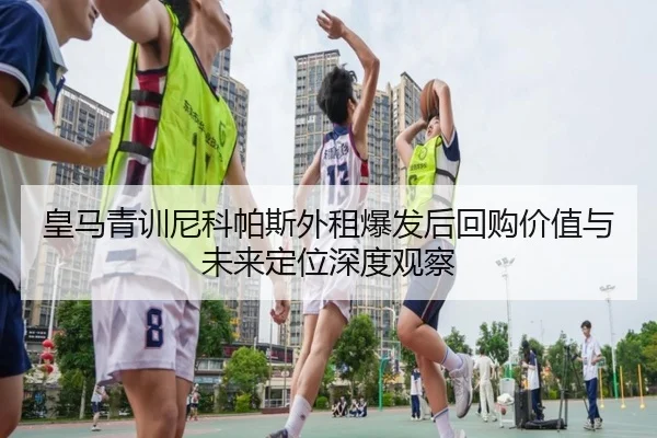 皇马青训尼科帕斯外租爆发后回购价值与未来定位深度观察