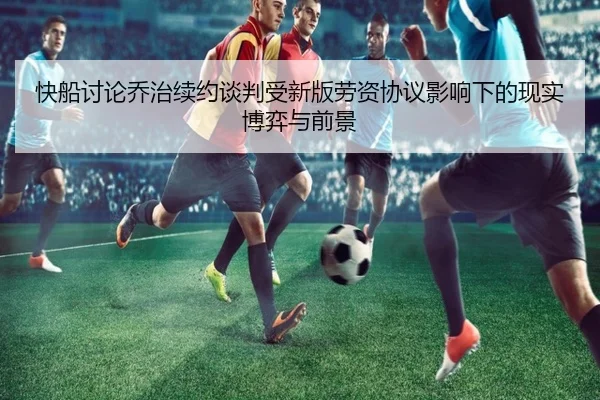 快船讨论乔治续约谈判受新版劳资协议影响下的现实博弈与前景